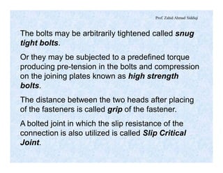Prof. Zahid Ahmad Siddiqi
The bolts may be arbitrarily tightened called snug
tight bolts.
Or they may be subjected to a predefined torque
producing pre-tension in the bolts and compression
on the joining plates known as high strength
bolts.
The distance between the two heads after placing
of the fasteners is called grip of the fastener.
A bolted joint in which the slip resistance of the
connection is also utilized is called Slip Critical
Joint.
 