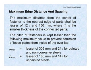 Prof. Zahid Ahmad Siddiqi
Maximum Edge Distance And Spacing
The maximum distance from the center of
fastener to the nearest edge of parts shall be
lesser of 12 t and 150 mm, where ‘t’ is the
smaller thickness of the connected parts.
The pitch of fasteners is kept lesser than the
following maximum value to prevent corrosion
of loose plates from inside of the over lap:
pmax = lesser of 305 mm and 24 t for painted
and non-corrosive steels
pmax = lesser of 180 mm and 14 t for
unpainted steels
 
