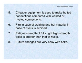 Prof. Zahid Ahmad Siddiqi
5. Cheaper equipment is used to make bolted
connections compared with welded or
riveted connections.
6. Fire in case of welding and hot material in
case of rivets is avoided.
7. Fatigue strength of fully tight high strength
bolts is greater than that of rivets.
8. Future changes are very easy with bolts.
 