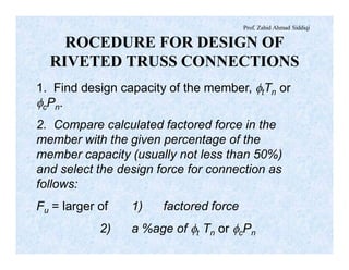 Prof. Zahid Ahmad Siddiqi
ROCEDURE FOR DESIGN OF
RIVETED TRUSS CONNECTIONS
1. Find design capacity of the member, ftTn or
fcPn.
2. Compare calculated factored force in the
member with the given percentage of the
member capacity (usually not less than 50%)
and select the design force for connection as
follows:
Fu = larger of 1) factored force
2) a %age of ft Tn or fcPn
 