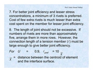 Prof. Zahid Ahmad Siddiqi
7. For better joint efficiency and lesser stress
concentrations, a minimum of 3 rivets is preferred.
Cost of few extra rivets is much lesser than extra
cost spent on the member for lesser joint efficiency.
8. The length of joint should not be excessive. If
numbers of rivets are more than approximately
five, arrange them in more rows. However, the
connection length of a tension member (l) must be
large enough to give better joint efficiency.
For U = 0.9, lpref = 10
= distance between the centroid of element
and the interface surface.
x
x
 