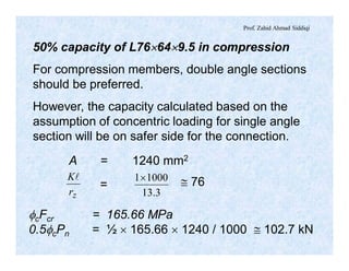 Prof. Zahid Ahmad Siddiqi
50% capacity of L76´64´9.5 in compression
For compression members, double angle sections
should be preferred.
However, the capacity calculated based on the
assumption of concentric loading for single angle
section will be on safer side for the connection.
zr
Kl
3.13
10001´
A = 1240 mm2
= @ 76
fcFcr = 165.66 MPa
0.5fcPn = ½ ´ 165.66 ´ 1240 / 1000 @ 102.7 kN
 