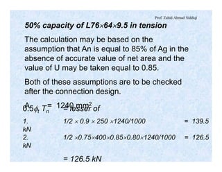 Prof. Zahid Ahmad Siddiqi
50% capacity of L76´64´9.5 in tension
The calculation may be based on the
assumption that An is equal to 85% of Ag in the
absence of accurate value of net area and the
value of U may be taken equal to 0.85.
Both of these assumptions are to be checked
after the connection design.
A = 1240 mm2
0.5ft Tn = lesser of
1. 1/2 ´ 0.9 ´ 250 ´1240/1000 = 139.5
kN
2. 1/2 ´0.75´400´0.85´0.80´1240/1000 = 126.5
kN
= 126.5 kN
 
