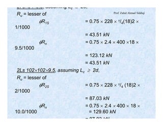 Prof. Zahid Ahmad Siddiqi
L76´64´9.5, assuming Lc ³ 2d,
Ru = lesser of
fR1S = 0.75 ´ 228 ´ p/4(18)2 ´
1/1000
= 43.51 kN
fRn = 0.75 ´ 2.4 ´ 400 ´18 ´
9.5/1000
= 123.12 kN
= 43.51 kN
2Ls 102´102´9.5, assuming Lc ³ 2d,
Ru = lesser of
fR2S = 0.75 ´ 228 ´ p/4 (18)2 ´
2/1000
= 87.03 kN
fRn = 0.75 ´ 2.4 ´ 400 ´ 18 ´
10.0/1000 = 129.60 kN
= 87.03 kN
 