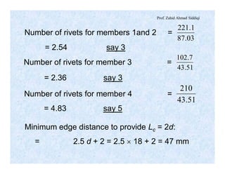 Prof. Zahid Ahmad Siddiqi
Number of rivets for members 1and 2 =
03.87
1.221
= 2.54 say 3
Number of rivets for member 3 =
51.43
7.102
= 2.36 say 3
Number of rivets for member 4 =
51.43
210
= 4.83 say 5
Minimum edge distance to provide Lc = 2d:
= 2.5 d + 2 = 2.5 ´ 18 + 2 = 47 mm
 