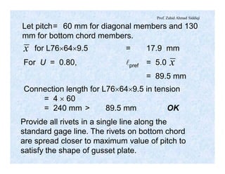 Prof. Zahid Ahmad Siddiqi
x
x
Let pitch= 60 mm for diagonal members and 130
mm for bottom chord members.
for L76´64´9.5 = 17.9 mm
For U = 0.80, lpref = 5.0
= 89.5 mm
Connection length for L76´64´9.5 in tension
= 4 ´ 60
= 240 mm > 89.5 mm OK
Provide all rivets in a single line along the
standard gage line. The rivets on bottom chord
are spread closer to maximum value of pitch to
satisfy the shape of gusset plate.
 
