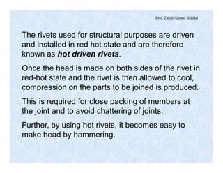 Prof. Zahid Ahmad Siddiqi
The rivets used for structural purposes are driven
and installed in red hot state and are therefore
known as hot driven rivets.
Once the head is made on both sides of the rivet in
red-hot state and the rivet is then allowed to cool,
compression on the parts to be joined is produced.
This is required for close packing of members at
the joint and to avoid chattering of joints.
Further, by using hot rivets, it becomes easy to
make head by hammering.
 