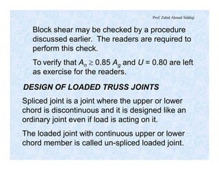 Prof. Zahid Ahmad Siddiqi
Block shear may be checked by a procedure
discussed earlier. The readers are required to
perform this check.
To verify that An ³ 0.85 Ag and U = 0.80 are left
as exercise for the readers.
DESIGN OF LOADED TRUSS JOINTS
Spliced joint is a joint where the upper or lower
chord is discontinuous and it is designed like an
ordinary joint even if load is acting on it.
The loaded joint with continuous upper or lower
chord member is called un-spliced loaded joint.
 