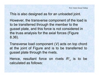 Prof. Zahid Ahmad Siddiqi
This is also designed as for an unloaded joint.
However, the transverse component of the load is
to be transferred through the member to the
gusset plate, and this force is not considered in
the truss analysis for the axial forces (Figure
8.36).
Transverse load component (V) acts on top chord
at the joint of Figure and is to be transferred to
gusset plate through the rivets.
Hence, resultant force on rivets R¢u is to be
calculated as follows:
 