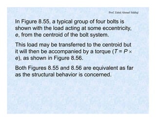 Prof. Zahid Ahmad Siddiqi
In Figure 8.55, a typical group of four bolts is
shown with the load acting at some eccentricity,
e, from the centroid of the bolt system.
This load may be transferred to the centroid but
it will then be accompanied by a torque (T = P ´
e), as shown in Figure 8.56.
Both Figures 8.55 and 8.56 are equivalent as far
as the structural behavior is concerned.
 
