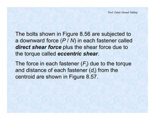 Prof. Zahid Ahmad Siddiqi
The bolts shown in Figure 8.56 are subjected to
a downward force (P / N) in each fastener called
direct shear force plus the shear force due to
the torque called eccentric shear.
The force in each fastener (Fi) due to the torque
and distance of each fastener (di) from the
centroid are shown in Figure 8.57.
 