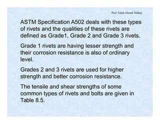 Prof. Zahid Ahmad Siddiqi
ASTM Specification A502 deals with these types
of rivets and the qualities of these rivets are
defined as Grade1, Grade 2 and Grade 3 rivets.
Grade 1 rivets are having lesser strength and
their corrosion resistance is also of ordinary
level.
Grades 2 and 3 rivets are used for higher
strength and better corrosion resistance.
The tensile and shear strengths of some
common types of rivets and bolts are given in
Table 8.5.
 