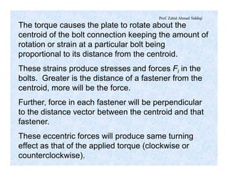 Prof. Zahid Ahmad Siddiqi
The torque causes the plate to rotate about the
centroid of the bolt connection keeping the amount of
rotation or strain at a particular bolt being
proportional to its distance from the centroid.
These strains produce stresses and forces Fi in the
bolts. Greater is the distance of a fastener from the
centroid, more will be the force.
Further, force in each fastener will be perpendicular
to the distance vector between the centroid and that
fastener.
These eccentric forces will produce same turning
effect as that of the applied torque (clockwise or
counterclockwise).
 