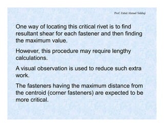 Prof. Zahid Ahmad Siddiqi
One way of locating this critical rivet is to find
resultant shear for each fastener and then finding
the maximum value.
However, this procedure may require lengthy
calculations.
A visual observation is used to reduce such extra
work.
The fasteners having the maximum distance from
the centroid (corner fasteners) are expected to be
more critical.
 