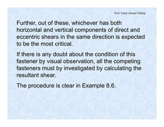 Prof. Zahid Ahmad Siddiqi
Further, out of these, whichever has both
horizontal and vertical components of direct and
eccentric shears in the same direction is expected
to be the most critical.
If there is any doubt about the condition of this
fastener by visual observation, all the competing
fasteners must by investigated by calculating the
resultant shear.
The procedure is clear in Example 8.6.
 