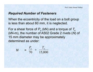 Prof. Zahid Ahmad Siddiqi
Required Number of Fasteners
When the eccentricity of the load on a bolt group
is less than about 60 mm, it is neglected.
For a shear force of Pu (kN) and a torque of Tu
(kN-m), the number of A502 Grade 2 rivets (N) of
15 mm diameter may be approximately
determined as under:
N =
000,1570
uu TP
+
 