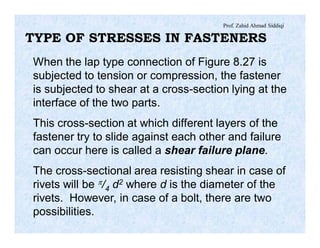 Prof. Zahid Ahmad Siddiqi
TYPE OF STRESSES IN FASTENERS
When the lap type connection of Figure 8.27 is
subjected to tension or compression, the fastener
is subjected to shear at a cross-section lying at the
interface of the two parts.
This cross-section at which different layers of the
fastener try to slide against each other and failure
can occur here is called a shear failure plane.
The cross-sectional area resisting shear in case of
rivets will be p/4 d2 where d is the diameter of the
rivets. However, in case of a bolt, there are two
possibilities.
 