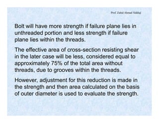 Prof. Zahid Ahmad Siddiqi
Bolt will have more strength if failure plane lies in
unthreaded portion and less strength if failure
plane lies within the threads.
The effective area of cross-section resisting shear
in the later case will be less, considered equal to
approximately 75% of the total area without
threads, due to grooves within the threads.
However, adjustment for this reduction is made in
the strength and then area calculated on the basis
of outer diameter is used to evaluate the strength.
 
