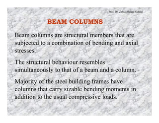 Prof. Dr. Zahid Ahmad Siddiqi
BEAM COLUMNS
Beam columns are structural members that are
subjected to a combination of bending and axial
stresses.
The structural behaviour resembles
simultaneously to that of a beam and a column.
Majority of the steel building frames have
columns that carry sizable bending moments in
addition to the usual compressive loads.
 