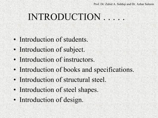 Prof. Dr. Zahid A. Siddiqi and Dr. Azhar Saleem
INTRODUCTION . . . . .
• Introduction of students.
• Introduction of subject.
• Introduction of instructors.
• Introduction of books and specifications.
• Introduction of structural steel.
• Introduction of steel shapes.
• Introduction of design.
 