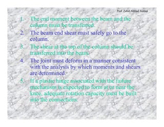 Prof. Zahid Ahmad Siddiqi
1. The end moment between the beam and the
column must be transferred.
2. The beam end shear must safely go to the
column.
3. The shear at the top of the column should be
transferred into the beam.
4. The joint must deform in a manner consistent
with the analysis by which moments and shears
are determined.
5. If a plastic hinge associated with the failure
mechanism is expected to form at or near the
knee, adequate rotation capacity must be built
into the connections.
 