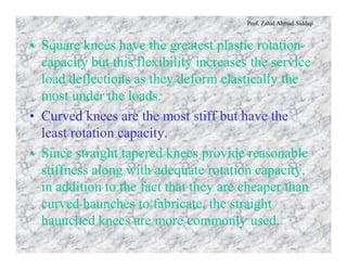 Prof. Zahid Ahmad Siddiqi
• Square knees have the greatest plastic rotation
capacity but this flexibility increases the service
load deflections as they deform elastically the
most under the loads.
• Curved knees are the most stiff but have the
least rotation capacity.
• Since straight tapered knees provide reasonable
stiffness along with adequate rotation capacity,
in addition to the fact that they are cheaper than
curved haunches to fabricate, the straight
haunched knees are more commonly used.
 