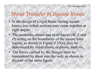 Prof. Zahid Ahmad Siddiqi
Shear Transfer In Square Knees
• In the design of a rigid frame having square
knees, two rolled sections may come together at
right angles.
• The moments, shears and axial forces (M, V and
H) acting on the boundaries of the square knee
region, as shown in Figure 8.35(a), may be
determined by either elastic or plastic analysis.
• The forces carried by the flanges must be
transmitted by shear into the web, as shown in
(b) part of the same figure.
 