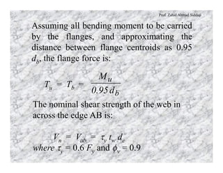 Prof. Zahid Ahmad Siddiqi
Assuming all bending moment to be carried
by the flanges, and approximating the
distance between flange centroids as 0.95
db, the flange force is:
Tu = Tb =
b
u
d95.0
M
The nominal shear strength of the web in
across the edge AB is:
Vn = Vab = ty tw dc
where ty = 0.6 Fy and fn = 0.9
 