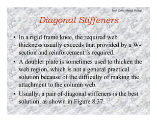 Prof. Zahid Ahmad Siddiqi
Diagonal Stiffeners
• In a rigid frame knee, the required web
thickness usually exceeds that provided by a W-
section and reinforcement is required.
• A doubler plate is sometimes used to thicken the
web region, which is not a general practical
solution because of the difficulty of making the
attachment to the column web.
• Usually, a pair of diagonal stiffeners is the best
solution, as shown in Figure 8.37.
 