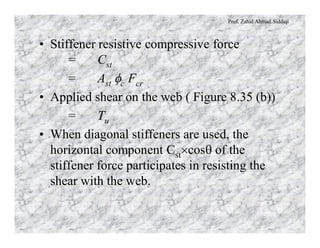 Prof. Zahid Ahmad Siddiqi
• Stiffener resistive compressive force
= Cst
= Ast fc Fcr
• Applied shear on the web ( Figure 8.35 (b))
= Tu
• When diagonal stiffeners are used, the
horizontal component Cst´cosq of the
stiffener force participates in resisting the
shear with the web.
 