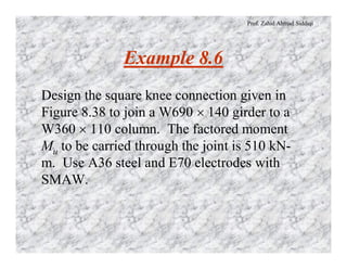 Prof. Zahid Ahmad Siddiqi
Example 8.6
Design the square knee connection given in
Figure 8.38 to join a W690 ´ 140 girder to a
W360 ´ 110 column. The factored moment
Mu to be carried through the joint is 510 kN-
m. Use A36 steel and E70 electrodes with
SMAW.
 