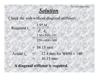 Prof. Zahid Ahmad Siddiqi
Solution
Check the web without diagonal stiffener:
Required tw =
=
= 16.15 mm
bcy
u
AF
M95.1
360684250
1051095.1 6
´´
´´
Actual tw = 12.4 mm for W690 ´ 140
< 16.15 mm
 A diagonal stiffener is required.
 