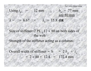 Prof. Zahid Ahmad Siddiqi
Using tst = 12 mm ; bst = 77 mm
say 80 mm
l = = 6.67 < lr = 15.8 OK
Size of stiffener:2 PL s 12 ´ 80 on both sides of
the web
Strength of the stiffener acting as a column:
Overall width of stiffener = b = 2 bst + tw
= 2 ´ 80 + 12.4 = 172.4 mm
 