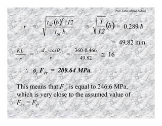 Prof. Zahid Ahmad Siddiqi
r = = = 0.289 b
= 49.82 mm
( )
bt
12bt
st
3
st ( )b
12
1
= = @ 16
 fc Fcr = 209.64 MPa
r
KL
r
cosdc q
8249
4660360
.
.
This means that Fcr is equal to 246.6 MPa,
which is very close to the assumed value of
Fcr = Fy.
 