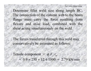 Prof. Zahid Ahmad Siddiqi
Determine fillet weld size along length BC.
The connection of the column web to the beam
flange must carry the force resulting from
flexure and axial load, combined with the
shear acting simultaneously on the weld.
The forces transferred through this weld may
conservatively be estimated as follows:
Tensile component = ft Fy tw
= 0.9 ´ 250 ´ 12.4/1000 = 2.79 kN/mm
 