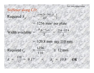 Prof. Zahid Ahmad Siddiqi
Stiffener along CD:
Required Ast =
= 1256 mm2 per plate
2
112581241146
´
-
yF
..
f
Width available = =
= 120.8 mm say 110 mm
2
wbfb tb -
2
4.12254-
Required tst = @ 12 mm
110
1256
l = = 9.17 < lp = 10.8 OK12
110
 