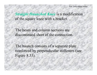 Prof. Zahid Ahmad Siddiqi
Straight Haunched Knee is a modification
of the square knee with a bracket.
The beam and column sections are
discontinued short of the connection.
The haunch consists of a separate plate
reinforced by perpendicular stiffeners (see
Figure 8.33).
 