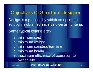 2/22/2013 1
Objectives Of Structural Designer
Design is a process by which an optimum
solution is obtained satisfying certain criteria.
Some typical criteria are:-
a. minimum cost
b. minimum weight
c. minimum construction time
d. minimum labour
e. maximum efficiency of operation to
owner, etc.
Prof. Dr. Zahid A. Siddiqi
 