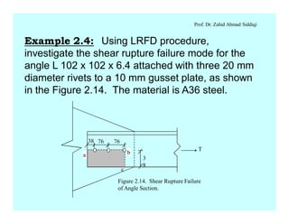 Prof. Dr. Zahid Ahmad Siddiqi
Example 2.4: Using LRFD procedure,
investigate the shear rupture failure mode for the
angle L 102 x 102 x 6.4 attached with three 20 mm
diameter rivets to a 10 mm gusset plate, as shown
in the Figure 2.14. The material is A36 steel.
a b
c
3
8
T
38 76 76
Figure 2.14. Shear Rupture Failure
of Angle Section.
 