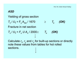 Prof. Dr. Zahid Ahmad Siddiqi
ASD
Yielding of gross section
Tn / Wt = Fy Asel / 1670 ³ Ta (OK)
Fracture in net section
Tn / Wt = Fu U An / 2000³ Ta (OK)
Calculate rx, ry and rz for built-up sections or directly
note these values from tables for hot rolled
sections.
 