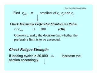 Prof. Dr. Zahid Ahmad Siddiqi
Find rmin = smallest of rx, ry and rz
Check Maximum Preferable Slenderness Ratio:
l / rmin £ 300 (OK)
Otherwise, make the decision that whether the
preferable limit is to be exceeded.
Check Fatigue Strength:
If loading cycles > 20,000 Þ increase the
section accordingly
 