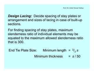 Prof. Dr. Zahid Ahmad Siddiqi
Design Lacing: Decide spacing of stay plates or
arrangement and sizes of lacing in case of built-up
sections.
For finding spacing of stay plates, maximum
slenderness ratio of individual elements may be
equated to the maximum allowed slenderness ratio
that is 300.
End Tie Plate Size: Minimum length = 2/3 s
Minimum thickness = s / 50
 