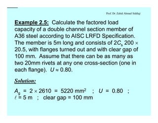 Prof. Dr. Zahid Ahmad Siddiqi
Example 2.5: Calculate the factored load
capacity of a double channel section member of
A36 steel according to AISC LRFD Specification.
The member is 5m long and consists of 2Cs 200 ´
20.5, with flanges turned out and with clear gap of
100 mm. Assume that there can be as many as
two 20mm rivets at any one cross-section (one in
each flange). U » 0.80.
Solution:
Solution:
Ag = 2 ´ 2610 = 5220 mm2 ; U = 0.80 ;
l = 5 m ; clear gap = 100 mm
 