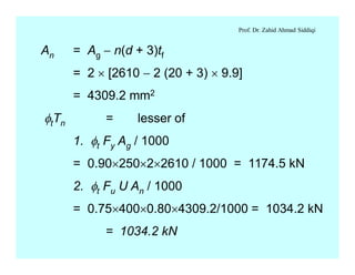 Prof. Dr. Zahid Ahmad Siddiqi
An = Ag - n(d + 3)tf
= 2 ´ [2610 - 2 (20 + 3) ´ 9.9]
= 4309.2 mm2
ftTn = lesser of
1. ft Fy Ag / 1000
= 0.90´250´2´2610 / 1000 = 1174.5 kN
2. ft Fu U An / 1000
= 0.75´400´0.80´4309.2/1000 = 1034.2 kN
= 1034.2 kN
 