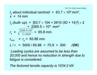 Prof. Dr. Zahid Ahmad Siddiqi
Iy about individual centroid = 63.7 ´ 104 mm4,
x = 14 mm
Iy (built-up) = [63.7 ´ 104 + 2610 (50 + 14)2] ´ 2
= 2265.5 ´ 104 mm4
rmin = ry = 65.88 mm
L / r = 5000 / 65.88 = 75.9 < 300 (OK)
Loading cycles are assumed to be less than
20,000 and hence no reduction in strength due to
fatigue is considered.
The factored tensile capacity is 1034.2 kN
ry =
26102
105.2265 4
´
´
= 65.8 mm
 