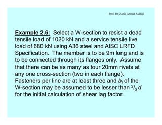 Prof. Dr. Zahid Ahmad Siddiqi
Example 2.6: Select a W-section to resist a dead
tensile load of 1020 kN and a service tensile live
load of 680 kN using A36 steel and AISC LRFD
Specification. The member is to be 9m long and is
to be connected through its flanges only. Assume
that there can be as many as four 20mm rivets at
any one cross-section (two in each flange).
Fasteners per line are at least three and bf of the
W-section may be assumed to be lesser than 2/3 d
for the initial calculation of shear lag factor.
 