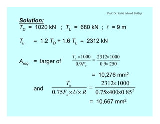 Prof. Dr. Zahid Ahmad Siddiqi
Solution:
TD = 1020 kN ; TL = 680 kN ; l = 9 m
Tu = 1.2 TD + 1.6 TL = 2312 kN
Areq = larger of
= 10,276 mm2
and
2509.0
10002312
9.0
1000
´
´
=
´
y
u
F
T
2
85.040075.0
10002312
75.0 ´´
´
=
´´ RUF
T
u
u
= 10,667 mm2
 