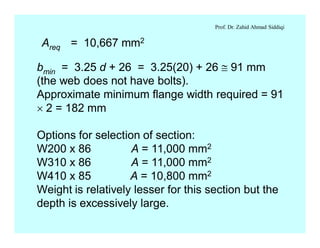 Prof. Dr. Zahid Ahmad Siddiqi
Areq = 10,667 mm2
bmin = 3.25 d + 26 = 3.25(20) + 26 @ 91 mm
(the web does not have bolts).
Approximate minimum flange width required = 91
´ 2 = 182 mm
Options for selection of section:
W200 x 86 A = 11,000 mm2
W310 x 86 A = 11,000 mm2
W410 x 85 A = 10,800 mm2
Weight is relatively lesser for this section but the
depth is excessively large.
 