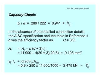 Prof. Dr. Zahid Ahmad Siddiqi
Capacity Check:
bf / d = 209 / 222 = 0.941 > 2/3
In the absence of the detailed connection details,
the AISC specification and the table in Reference-1
gives the efficiency factor as U = 0.9.
An = Ag – n (d + 3) tf
= 11,000 – 4(20 + 3)(20.6) = 9,105 mm2
ft Tn = 0.90 Fy Asel
= 0.9 x 250 x 11,000/1000 = 2,475 kN > Tu
 