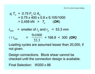 Prof. Dr. Zahid Ahmad Siddiqi
ft Tn = 0.75 Fu U An
= 0.75 x 400 x 0.9 x 9,105/1000
= 2,458 kN > Tu (OK)
rmin = smaller of rx and ry = 53.3 mm
l / rmin = = 168.8 < 300 (OK)
3.53
10009´
Loading cycles are assumed lesser than 20,000, if
not given.
Design connections. Block shear cannot be
checked until the connection design is available.
Final Selection: W200 x 86
 